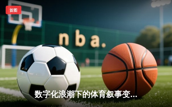 数字化浪潮下的体育叙事变革：从赛事报道到沉浸式体验