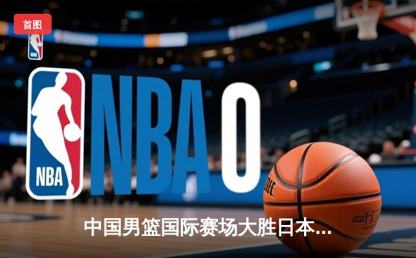 中国男篮国际赛场大胜日本队，周琦狂砍30+15统治内线