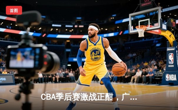CBA季后赛激战正酣，广东宏远加时险胜辽宁本钢扳平总比分
