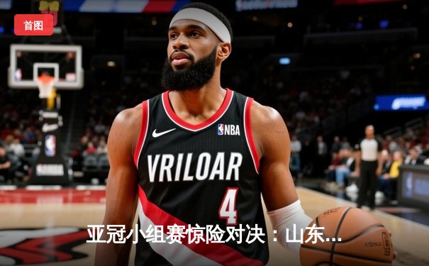 亚冠小组赛惊险对决：山东泰山3-2逆转横滨水手，克雷桑双响定乾坤