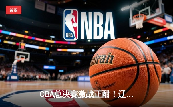 CBA总决赛激战正酣！辽宁本钢3-2险胜新疆广汇，赵继伟砍下23分带队夺冠在望
