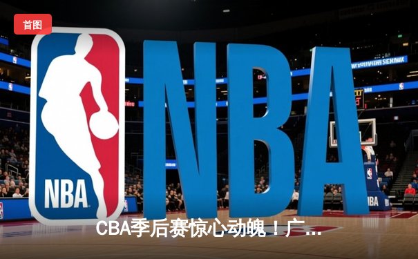 CBA季后赛惊心动魄！广东宏远加时逆转辽宁本钢，胡明轩砍下35分创生涯新高