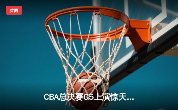 CBA总决赛G5上演惊天逆转 辽宁男篮加时险胜广东夺得队史第四冠