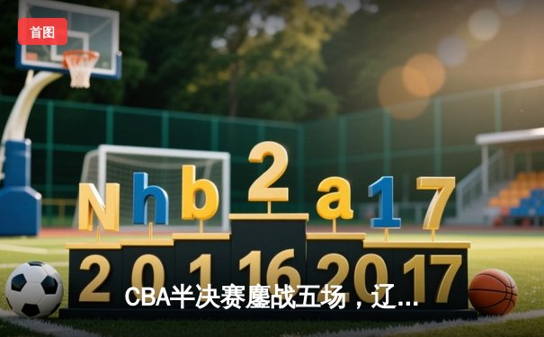 CBA半决赛鏖战五场，辽宁本钢逆转广东宏远挺进总决赛